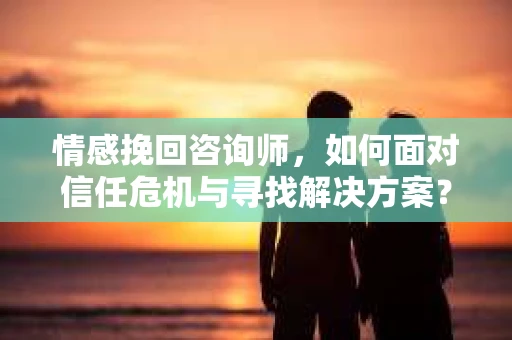 情感挽回咨询师，如何面对信任危机与寻找解决方案？