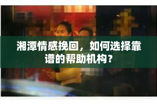湘潭情感挽回,如何选择靠谱的帮助机构? 湘潭情感挽回,如何选择靠谱的帮助机构?