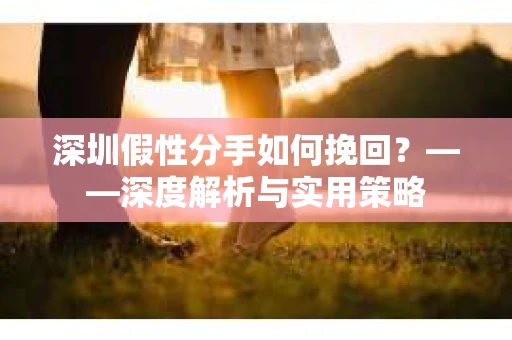 深圳假性分手如何挽回？——深度解析与实用策略