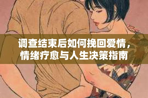 调查结束后如何挽回爱情,情绪疗愈与人生决策指南 调查结束后如何挽回爱情,情绪疗愈与人生决策指南