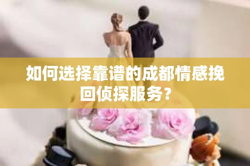 如何选择靠谱的成都情感挽回侦探服务？