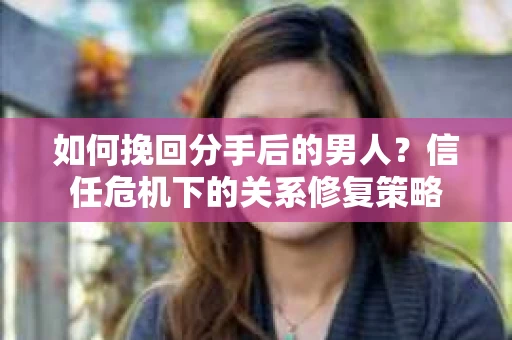 如何挽回分手后的男人？信任危机下的关系修复策略