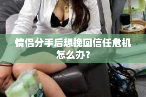 情侣分手后想挽回信任危机怎么办？