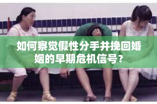 如何察觉假性分手并挽回婚姻的早期危机信号？