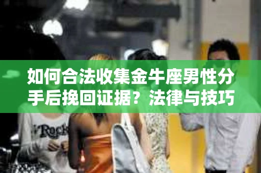 如何合法收集金牛座男性分手后挽回证据?法律与技巧的双重指导 如何合法收集金牛座男性分手后挽回证据?法律与技巧的双重指导