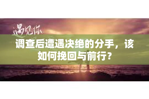 调查后遭遇决绝的分手，该如何挽回与前行？
