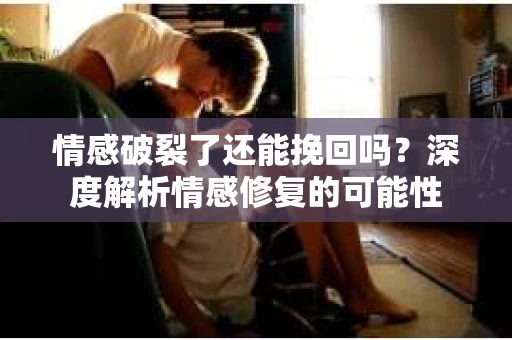 情感破裂了还能挽回吗？深度解析情感修复的可能性