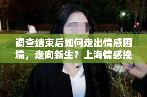 调查结束后如何走出情感困境，走向新生？上海情感挽回婚姻公司给出的专业建议