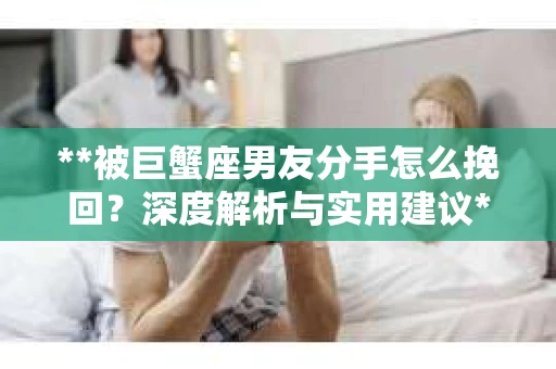 **被巨蟹座男友分手怎么挽回？深度解析与实用建议**