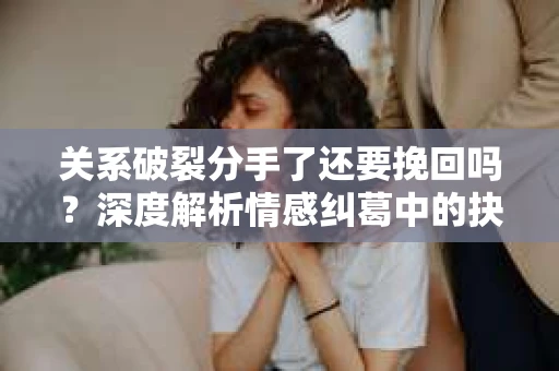 关系破裂分手了还要挽回吗？深度解析情感纠葛中的抉择