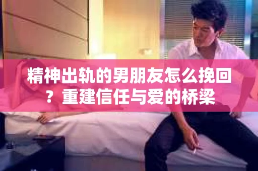 精神出轨的男朋友怎么挽回？重建信任与爱的桥梁