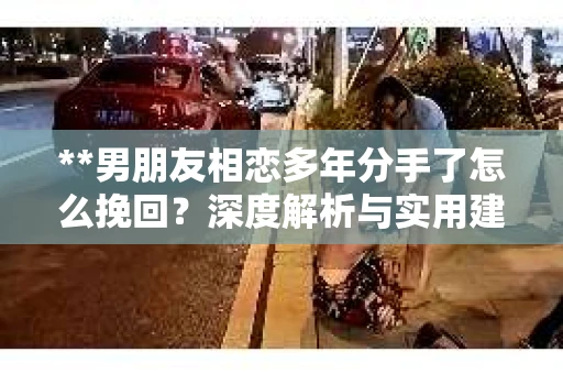 **男朋友相恋多年分手了怎么挽回？深度解析与实用建议**