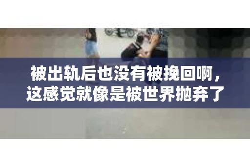 被出轨后也没有被挽回啊，这感觉就像是被世界抛弃了一样。我曾经也经历过这样的事情，那种心如刀割的痛，至今仍记忆犹新。今天，我想和大家聊聊这个话题，希望能给那些正在经历或者曾经经历过类似痛苦的人一些安慰和帮助。