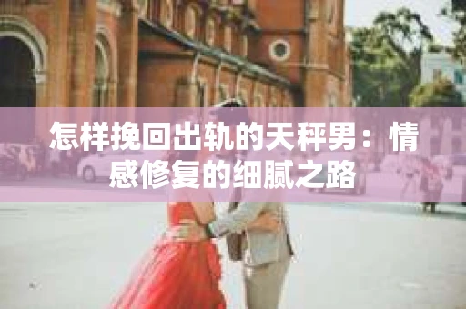 怎样挽回出轨的天秤男：情感修复的细腻之路