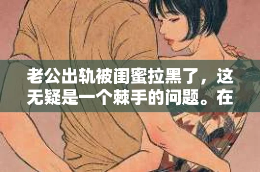 老公出轨被闺蜜拉黑了，这无疑是一个棘手的问题。在这个问题上，我想要和大家分享一下我的看法和经历，希望能给大家带来一些启示。