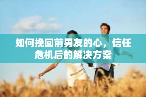 如何挽回前男友的心，信任危机后的解决方案