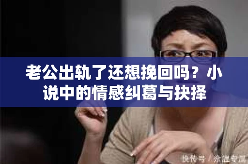 老公出轨了还想挽回吗？小说中的情感纠葛与抉择