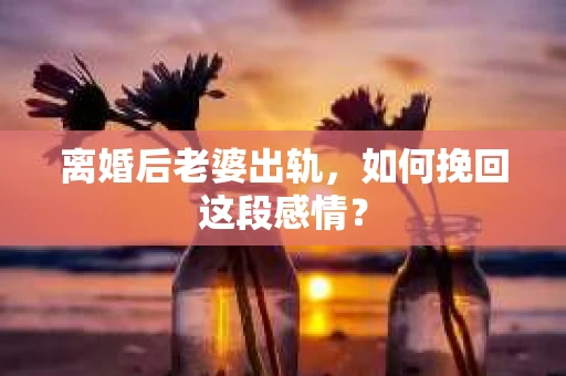 离婚后老婆出轨，如何挽回这段感情？