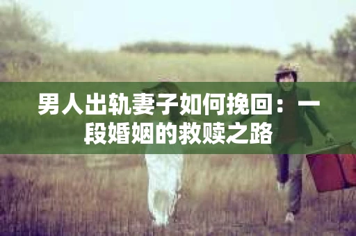 男人出轨妻子如何挽回：一段婚姻的救赎之路