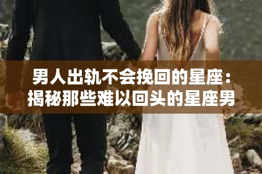 男人出轨不会挽回的星座：揭秘那些难以回头的星座男