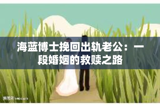 海蓝博士挽回出轨老公：一段婚姻的救赎之路