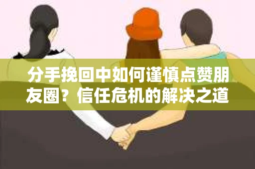 分手挽回中如何谨慎点赞朋友圈？信任危机的解决之道