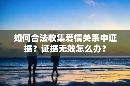 如何合法收集爱情关系中证据?证据无效怎么办? 如何合法收集爱情关系中证据?证据无效怎么办?