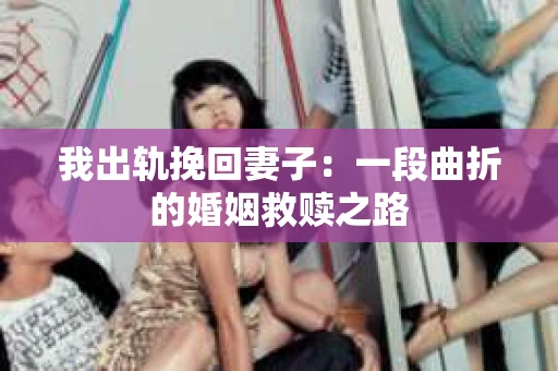 我出轨挽回妻子：一段曲折的婚姻救赎之路