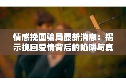 情感挽回骗局最新消息：揭示挽回爱情背后的陷阱与真相