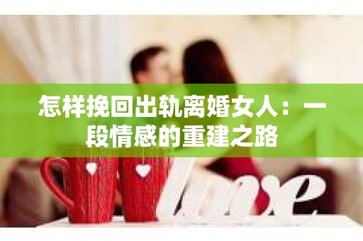 怎样挽回出轨离婚女人：一段情感的重建之路