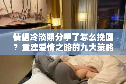 情侣冷淡期分手了怎么挽回?重建爱情之路的九大策略 情侣冷淡期分手了怎么挽回?重建爱情之路的九大策略