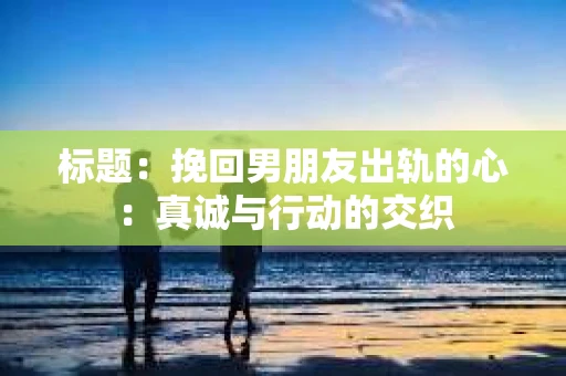 标题：挽回男朋友出轨的心：真诚与行动的交织