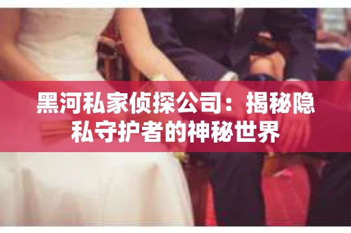 黑河私家侦探公司：揭秘隐私守护者的神秘世界