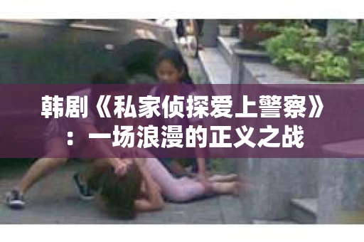 韩剧《私家侦探爱上警察》：一场浪漫的正义之战