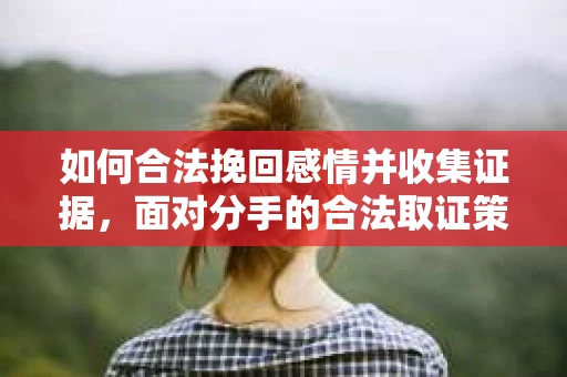 如何合法挽回感情并收集证据,面对分手的合法取证策略 如何合法挽回感情并收集证据,面对分手的合法取证策略