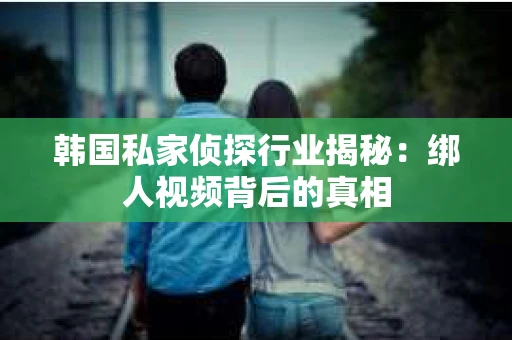 韩国私家侦探行业揭秘：绑人视频背后的真相