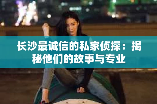 长沙最诚信的私家侦探：揭秘他们的故事与专业