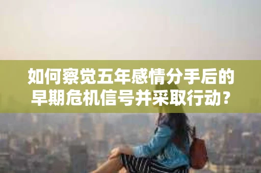 如何察觉五年感情分手后的早期危机信号并采取行动? 如何察觉五年感情分手后的早期危机信号并采取行动?