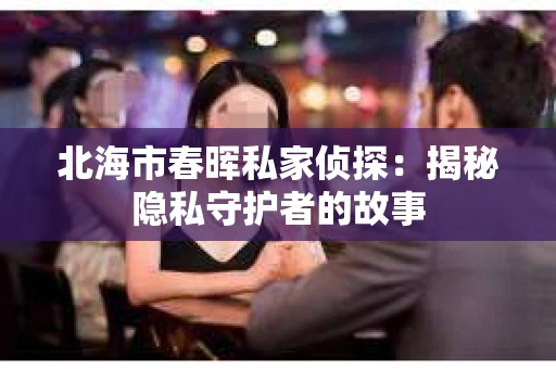 北海市春晖私家侦探:揭秘隐私守护者的故事 北海市春晖私家侦探:揭秘隐私守护者的故事