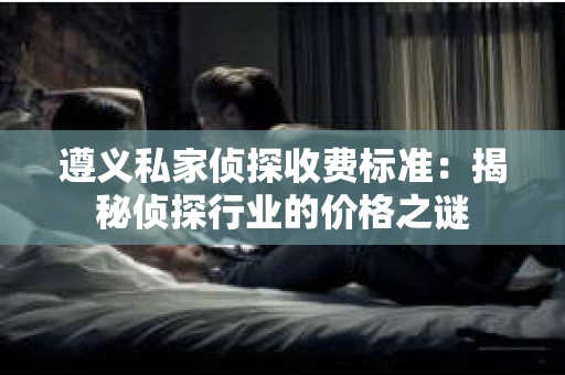 遵义私家侦探收费标准：揭秘侦探行业的价格之谜