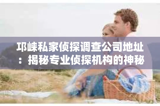 邛崃私家侦探调查公司地址：揭秘专业侦探机构的神秘面纱
