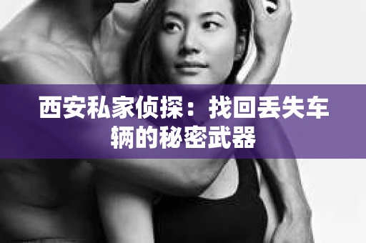 西安私家侦探：找回丢失车辆的秘密武器
