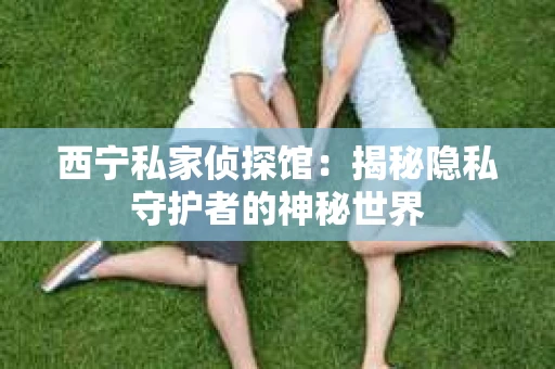 西宁私家侦探馆：揭秘隐私守护者的神秘世界
