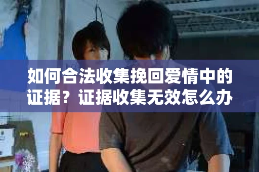 如何合法收集挽回爱情中的证据?证据收集无效怎么办? 如何合法收集挽回爱情中的证据?证据收集无效怎么办?