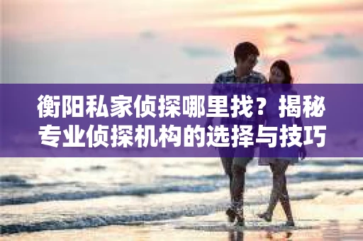 衡阳私家侦探哪里找？揭秘专业侦探机构的选择与技巧