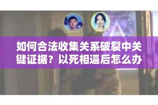 如何合法收集关系破裂中关键证据？以死相逼后怎么办？