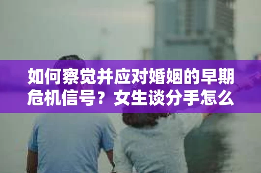 如何察觉并应对婚姻的早期危机信号？女生谈分手怎么挽回