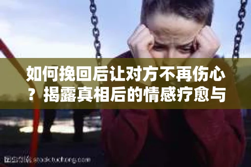 如何挽回后让对方不再伤心?揭露真相后的情感疗愈与前行计划 如何挽回后让对方不再伤心?揭露真相后的情感疗愈与前行计划