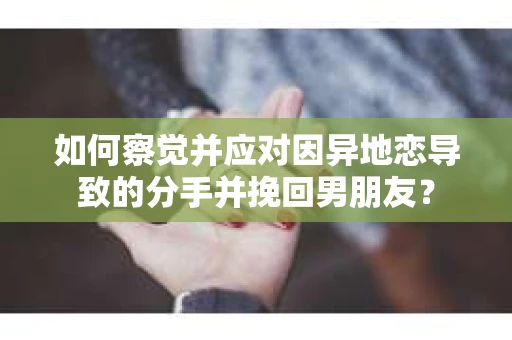 如何察觉并应对因异地恋导致的分手并挽回男朋友？