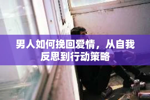 男人如何挽回爱情,从自我反思到行动策略 男人如何挽回爱情,从自我反思到行动策略
